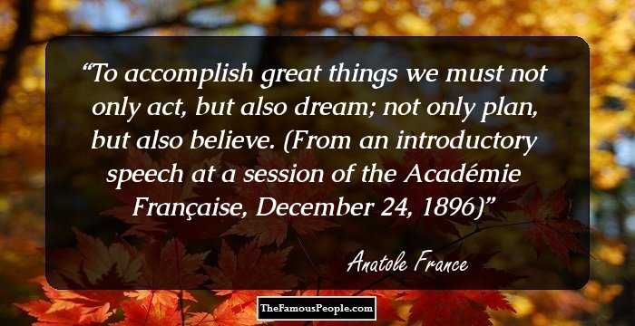 To accomplish great things we must not only act, but also dream; not only plan, but also believe.

(From an introductory speech at a session of the Acad�mie Fran�aise, December 24, 1896)