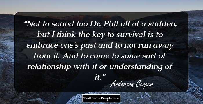 Not to sound too Dr. Phil all of a sudden, but I think the key to survival is to embrace one's past and to not run away from it. And to come to some sort of relationship with it or understanding of it.