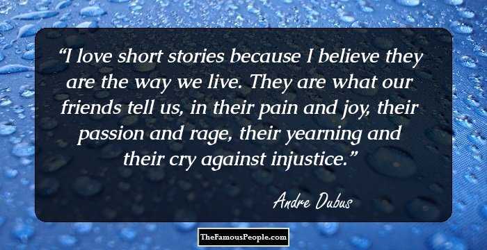 I love short stories because I believe they are the way we live. They are what our friends tell us, in their pain and joy, their passion and rage, their yearning and their cry against injustice.