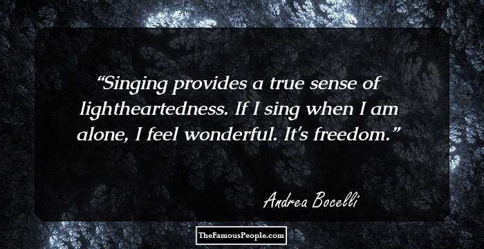Singing provides a true sense of lightheartedness. If I sing when I am alone, I feel wonderful. It's freedom.