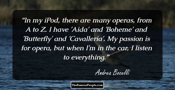 In my iPod, there are many operas, from A to Z. I have 'Aida' and 'Boheme' and 'Butterfly' and 'Cavalleria'. My passion is for opera, but when I'm in the car, I listen to everything.