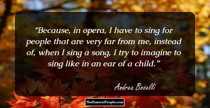 Because, in opera, I have to sing for people that are very far from me, instead of, when I sing a song, I try to imagine to sing like in an ear of a child.