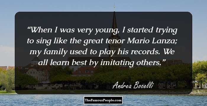 When I was very young, I started trying to sing like the great tenor Mario Lanza; my family used to play his records. We all learn best by imitating others.