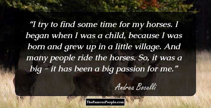 I try to find some time for my horses. I began when I was a child, because I was born and grew up in a little village. And many people ride the horses. So, it was a big - it has been a big passion for me.
