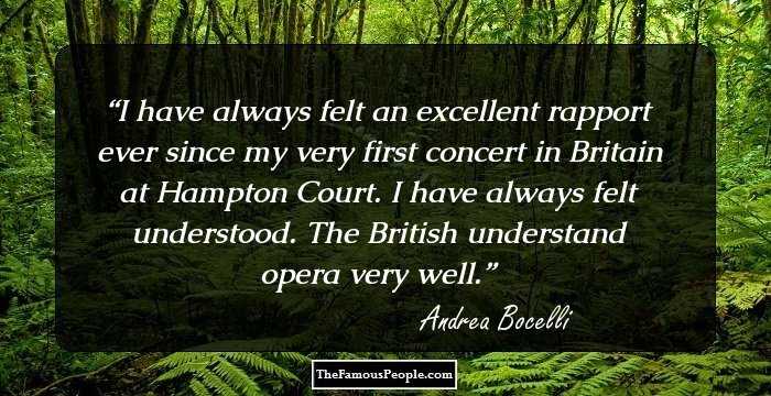 I have always felt an excellent rapport ever since my very first concert in Britain at Hampton Court. I have always felt understood. The British understand opera very well.