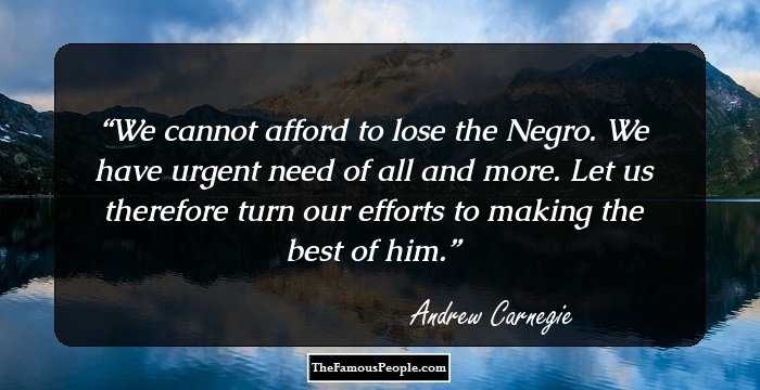 We cannot afford to lose the Negro. We have urgent need of all and more. Let us therefore turn our efforts to making the best of him.