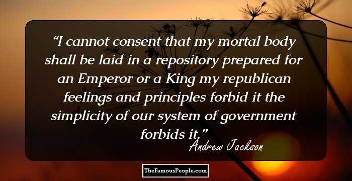 I cannot consent that my mortal body shall be laid in a repository prepared for an Emperor or a King my republican feelings and principles forbid it the simplicity of our system of government forbids it.