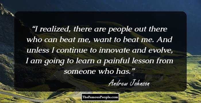 I realized, there are people out there who can beat me, want to beat me. And unless I continue to innovate and evolve, I am going to learn a painful lesson from someone who has.