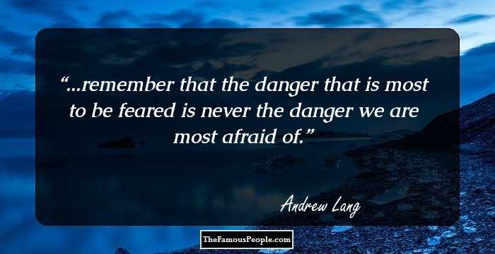...remember that the danger that is most to be feared is never the danger we are most afraid of.