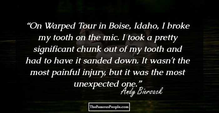 On Warped Tour in Boise, Idaho, I broke my tooth on the mic. I took a pretty significant chunk out of my tooth and had to have it sanded down. It wasn't the most painful injury, but it was the most unexpected one.