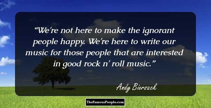 We're not here to make the ignorant people happy. We're here to write our music for those people that are interested in good rock n' roll music.