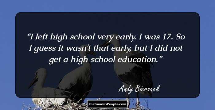 I left high school very early. I was 17. So I guess it wasn't that early, but I did not get a high school education.