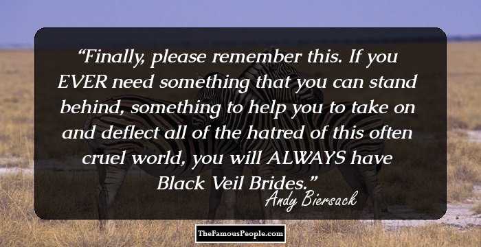 Finally, please remember this. If you EVER need something that you can stand behind, something to help you to take on and deflect all of the hatred of this often cruel world, you will ALWAYS have Black Veil Brides.