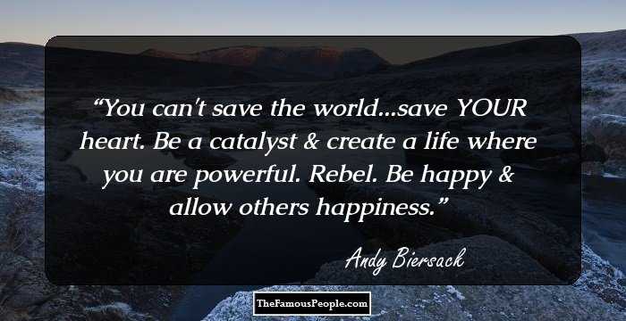 You can't save the world...save YOUR heart. Be a catalyst & create a life where you are powerful. Rebel. Be happy & allow others happiness.