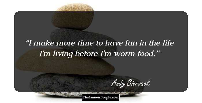 I make more time to have fun in the life I'm living before I'm worm food.