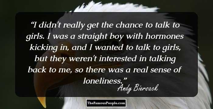 I didn't really get the chance to talk to girls. I was a straight boy with hormones kicking in, and I wanted to talk to girls, but they weren't interested in talking back to me, so there was a real sense of loneliness.