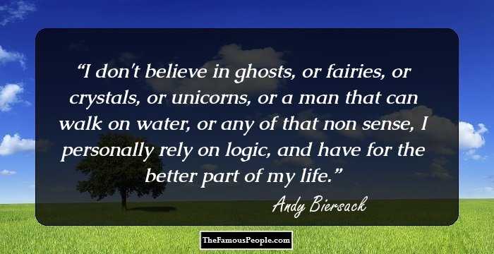 I don't believe in ghosts, or fairies, or crystals, or unicorns, or a man that can walk on water, or any of that non sense, I personally rely on logic, and have for the better part of my life.