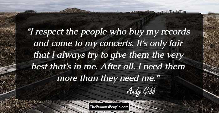 I respect the people who buy my records and come to my concerts. It's only fair that I always try to give them the very best that's in me. After all, I need them more than they need me.