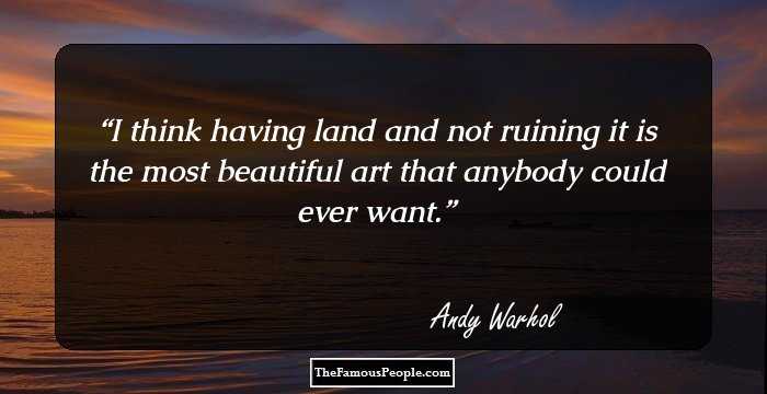 I think having land and not ruining it is the most beautiful art that anybody could ever want.
