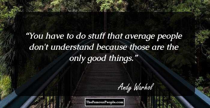You have to do stuff that average people don't understand because those are the only good things.