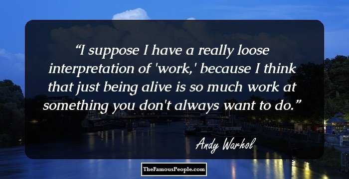 I suppose I have a really loose interpretation of 'work,' because I think that just being alive is so much work at something you don't always want to do.