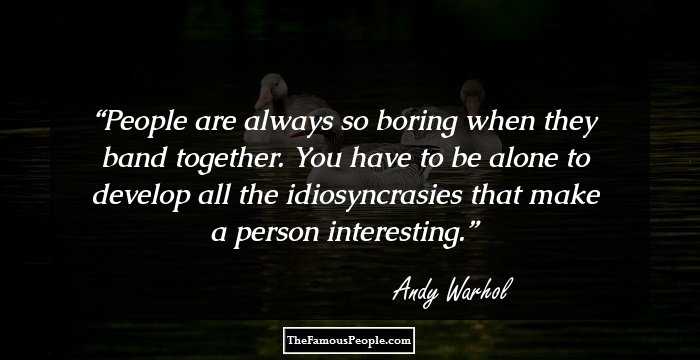 People are always so boring when they band together. You have to be alone to develop all the idiosyncrasies that make a person interesting.