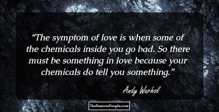 The symptom of love is when some of the chemicals inside you go bad. So there must be something in love because your chemicals do tell you something.