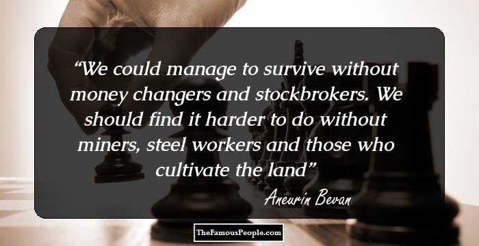We could manage to survive without money changers and stockbrokers. We should find it harder to do without miners, steel workers and those who cultivate the land