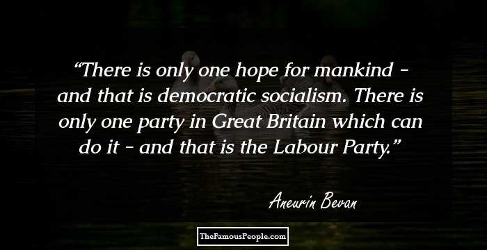 There is only one hope for mankind - and that is democratic socialism. There is only one party in Great Britain which can do it - and that is the Labour Party.