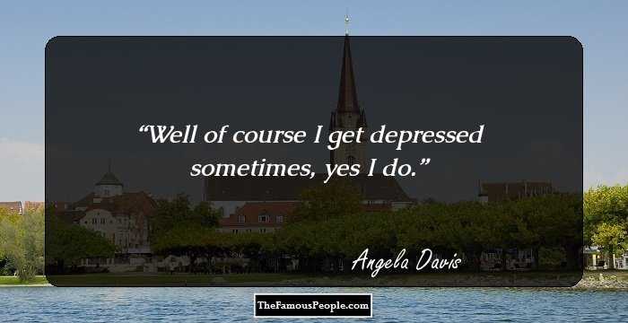 Well of course I get depressed sometimes, yes I do.