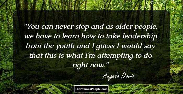 You can never stop and as older people, we have to learn how to take leadership from the youth and I guess I would say that this is what I'm attempting to do right now.
