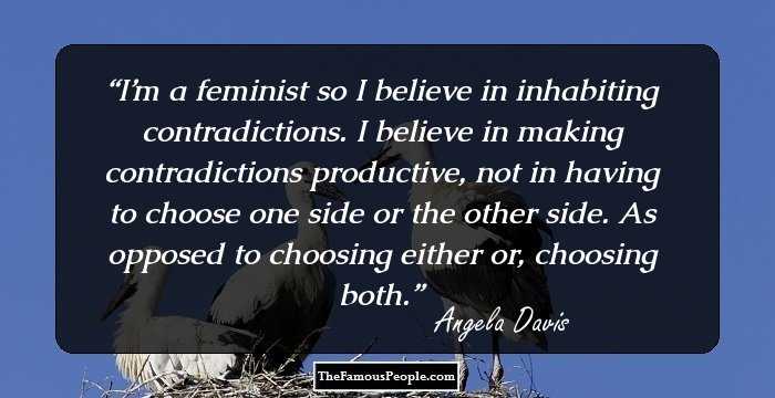 I’m a feminist so I believe in inhabiting contradictions. I believe in making contradictions productive, not in having to choose one side or the other side. As opposed to choosing either or, choosing both.