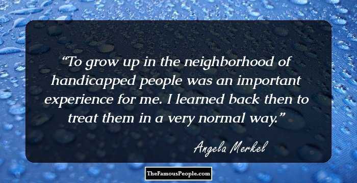 To grow up in the neighborhood of handicapped people was an important experience for me. I learned back then to treat them in a very normal way.