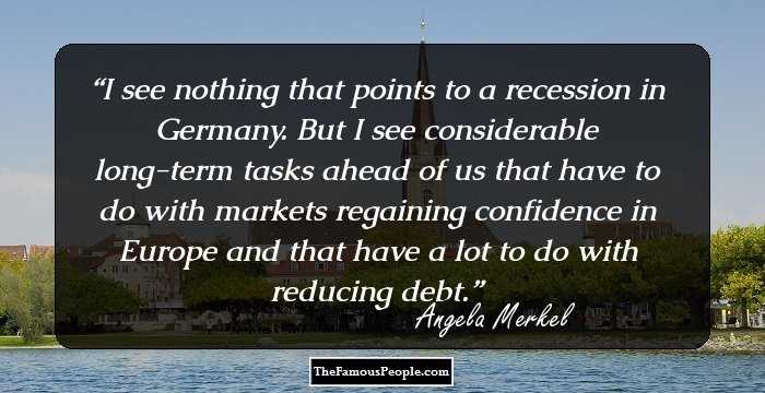I see nothing that points to a recession in Germany. But I see considerable long-term tasks ahead of us that have to do with markets regaining confidence in Europe and that have a lot to do with reducing debt.