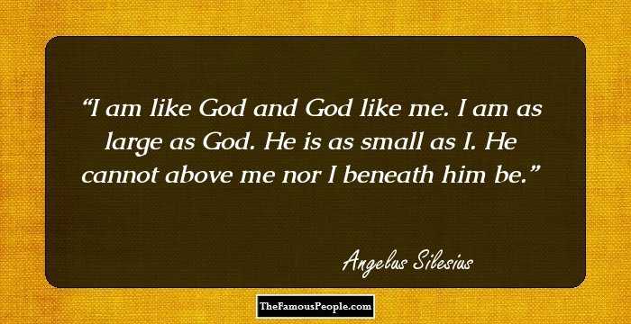 I am like God and God like me. I am as large as God. He is as small as I. He cannot above me nor I beneath him be.