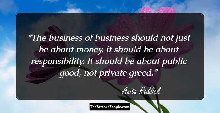 The business of business should not just be about money, it should be about responsibility. It should be about public good, not private greed.