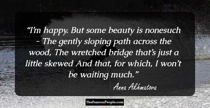 I’m happy. But some beauty is nonesuch - 
The gently sloping path across the wood, 
The wretched bridge that’s just a little skewed 
And that, for which, I won’t be waiting much.