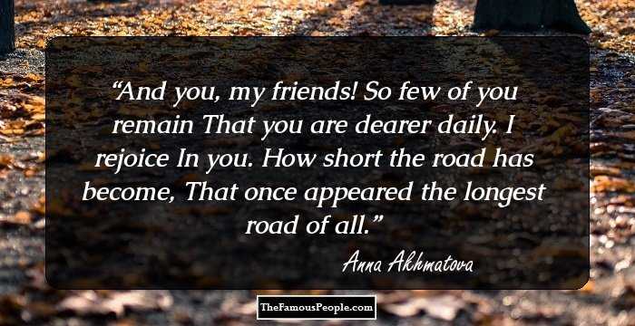 And you, my friends! So few of you remain
That you are dearer daily. I rejoice
In you. How short the road has become,
That once appeared the longest road of all.