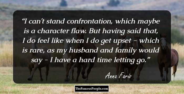 I can't stand confrontation, which maybe is a character flaw. But having said that, I do feel like when I do get upset - which is rare, as my husband and family would say - I have a hard time letting go.