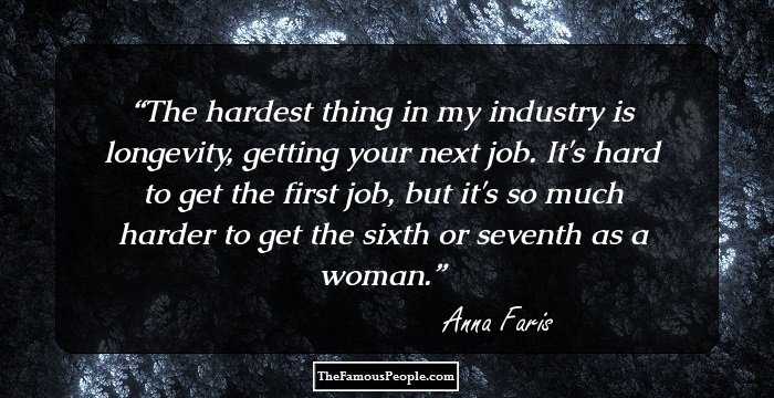 The hardest thing in my industry is longevity, getting your next job. It's hard to get the first job, but it's so much harder to get the sixth or seventh as a woman.
