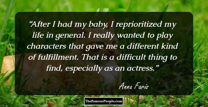 After I had my baby, I reprioritized my life in general. I really wanted to play characters that gave me a different kind of fulfillment. That is a difficult thing to find, especially as an actress.