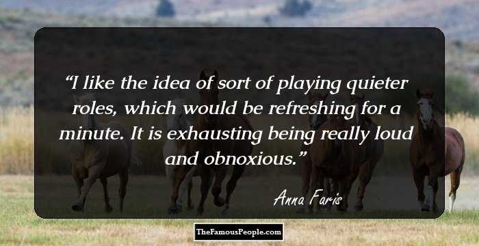I like the idea of sort of playing quieter roles, which would be refreshing for a minute. It is exhausting being really loud and obnoxious.