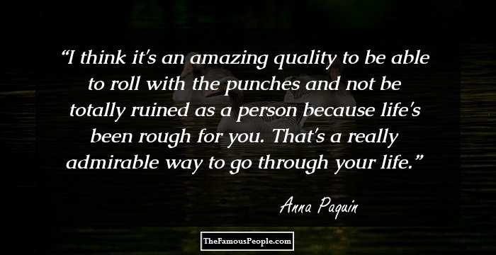 I think it's an amazing quality to be able to roll with the punches and not be totally ruined as a person because life's been rough for you. That's a really admirable way to go through your life.