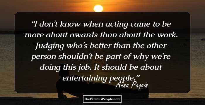 I don't know when acting came to be more about awards than about the work. Judging who's better than the other person shouldn't be part of why we're doing this job. It should be about entertaining people.
