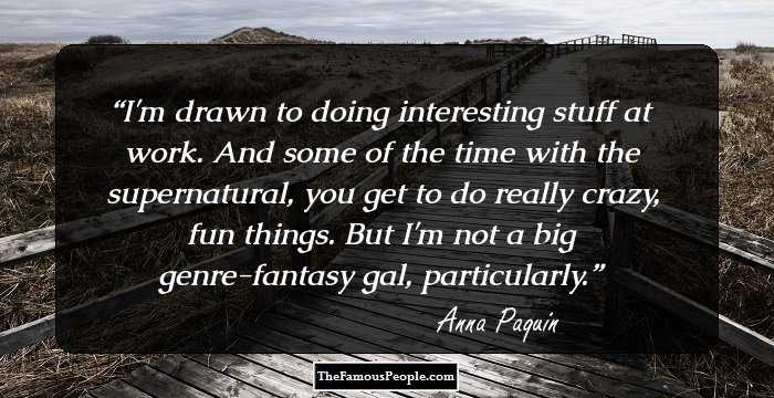 I'm drawn to doing interesting stuff at work. And some of the time with the supernatural, you get to do really crazy, fun things. But I'm not a big genre-fantasy gal, particularly.