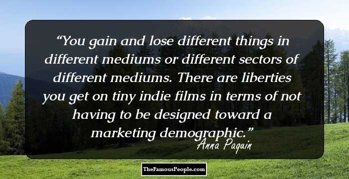 You gain and lose different things in different mediums or different sectors of different mediums. There are liberties you get on tiny indie films in terms of not having to be designed toward a marketing demographic.