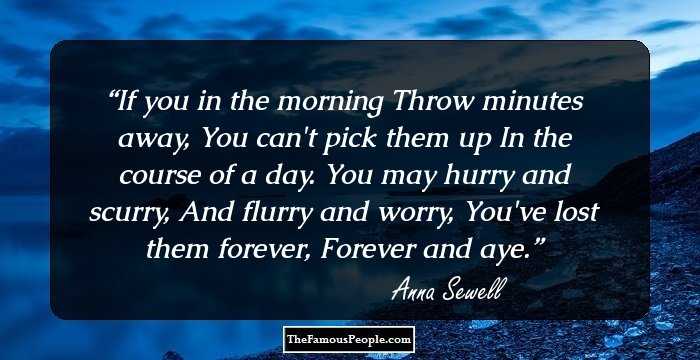 If you in the morning
Throw minutes away,
You can't pick them up
In the course of a day.
You may hurry and scurry,
And flurry and worry,
You've lost them forever,
Forever and aye.