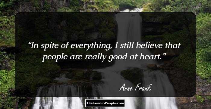 In spite of everything, I still believe that people are really good at heart.