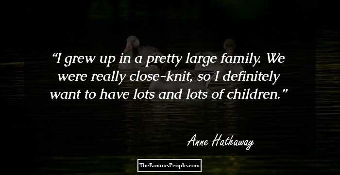 I grew up in a pretty large family. We were really close-knit, so I definitely want to have lots and lots of children.