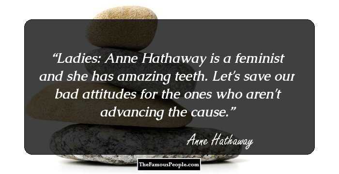 Ladies: Anne Hathaway is a feminist and she has amazing teeth. Let's save our bad attitudes for the ones who aren't advancing the cause.
